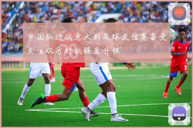 中国队迎战意大利足球友谊赛备受关注双方对抗强度升级