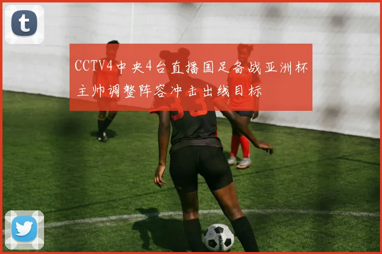CCTV4中央4台直播国足备战亚洲杯主帅调整阵容冲击出线目标