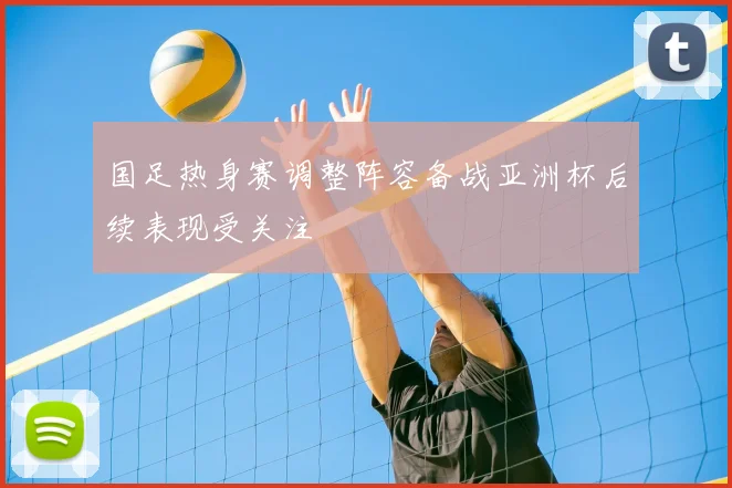 国足热身赛调整阵容备战亚洲杯后续表现受关注