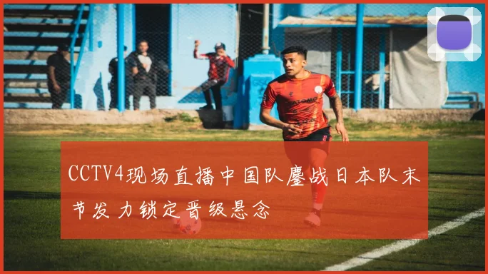 CCTV4现场直播中国队鏖战日本队末节发力锁定晋级悬念