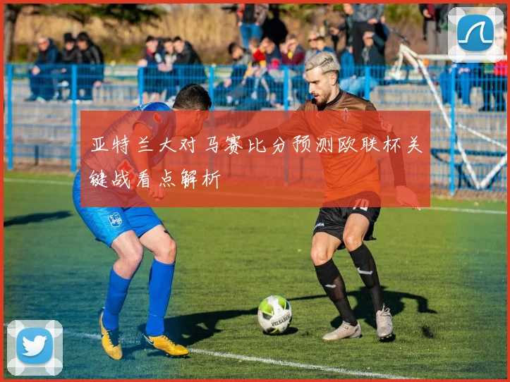 亚特兰大对马赛比分预测欧联杯关键战看点解析