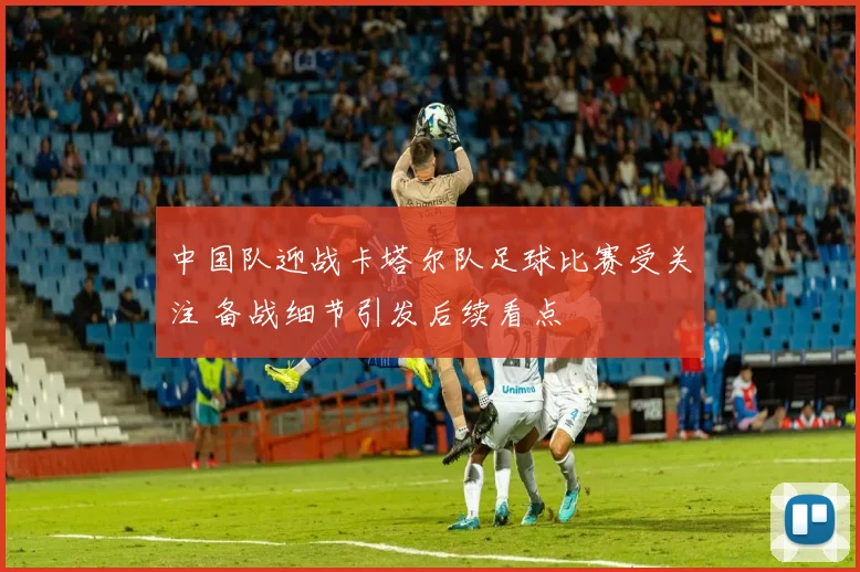 中国队迎战卡塔尔队足球比赛受关注 备战细节引发后续看点