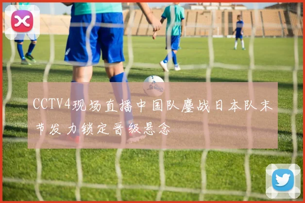 CCTV4现场直播中国队鏖战日本队末节发力锁定晋级悬念