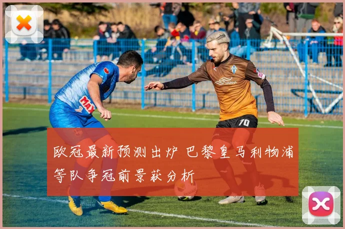欧冠最新预测出炉 巴黎皇马利物浦等队争冠前景获分析