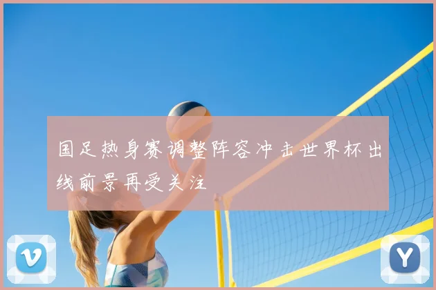 国足热身赛调整阵容冲击世界杯出线前景再受关注