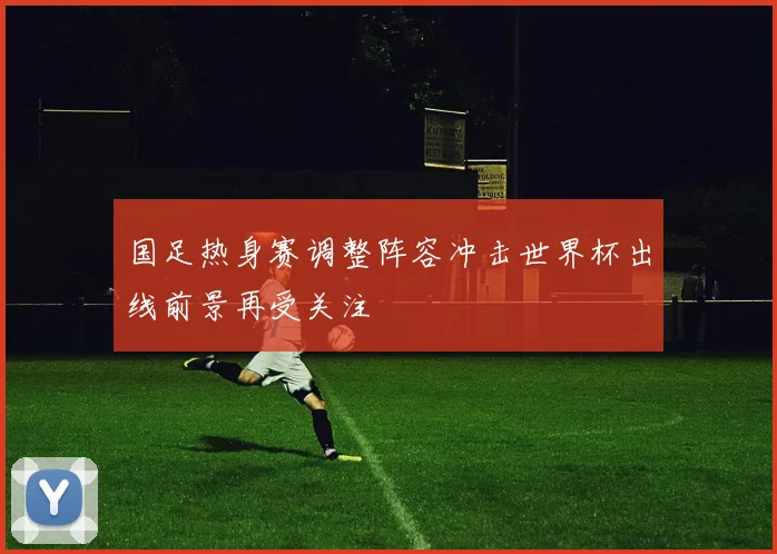 国足热身赛调整阵容冲击世界杯出线前景再受关注