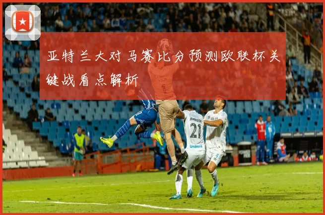 亚特兰大对马赛比分预测欧联杯关键战看点解析