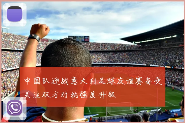 中国队迎战意大利足球友谊赛备受关注双方对抗强度升级