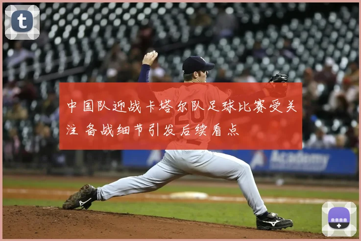 中国队迎战卡塔尔队足球比赛受关注 备战细节引发后续看点